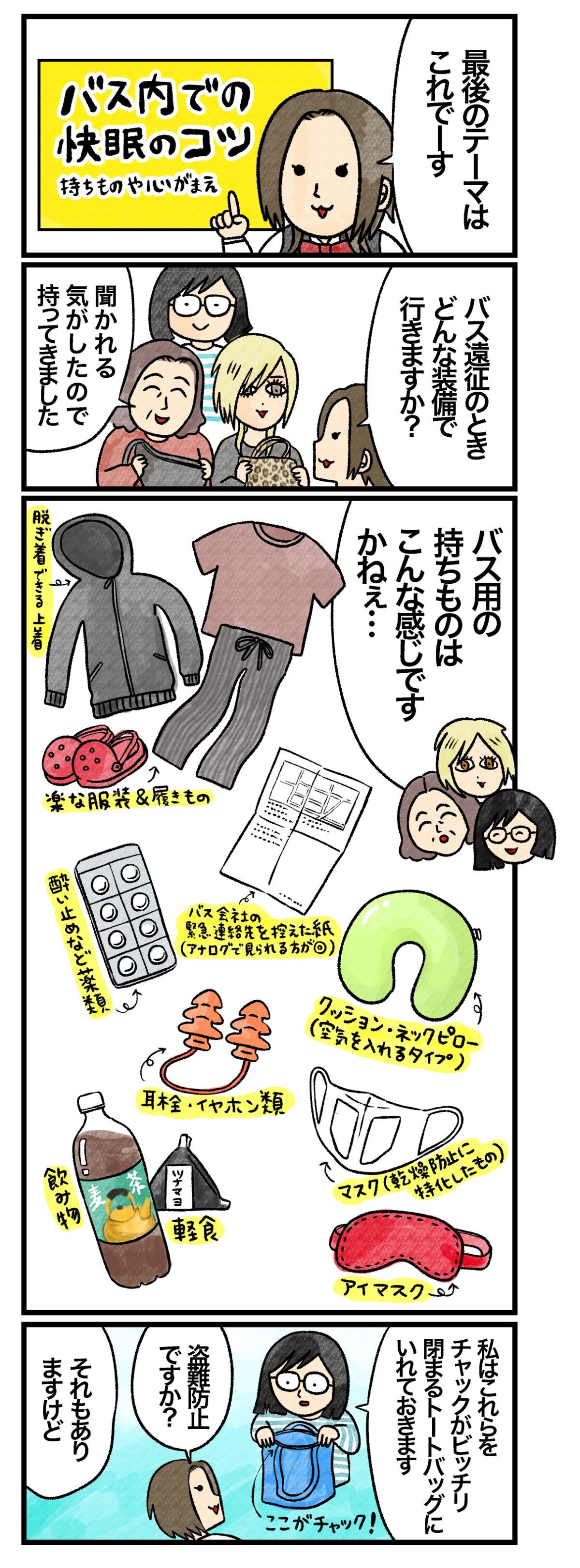 藤谷「最後のテーマは『バス内での快眠のコツ～持ち物や心がまえ』です。バス遠征のとき、どんな装備で行きますか？」 Ａさん＆Ｂさん＆Ｃさん「聞かれる気がしたので、持ってきました。バス用の持ちものはこんな感じですかねぇ…脱ぎ着できる上着、楽な服装＆履きもの、バス会社の緊急連絡先を控えた紙（アナログで見られる方が◎）、酔い止めなど薬類、クッション・ネックピロー（空気を入れるタイプ）、耳栓・イヤホン類、マスク（乾燥防止に特化したもの）、アイマスク、飲み物、軽食」 Ｃさん「私はこれらをチャックがビッチリ閉まるトートバックにいれておきます」 藤谷「盗難防止ですか？」 Ｃさん「それもありますけど…」