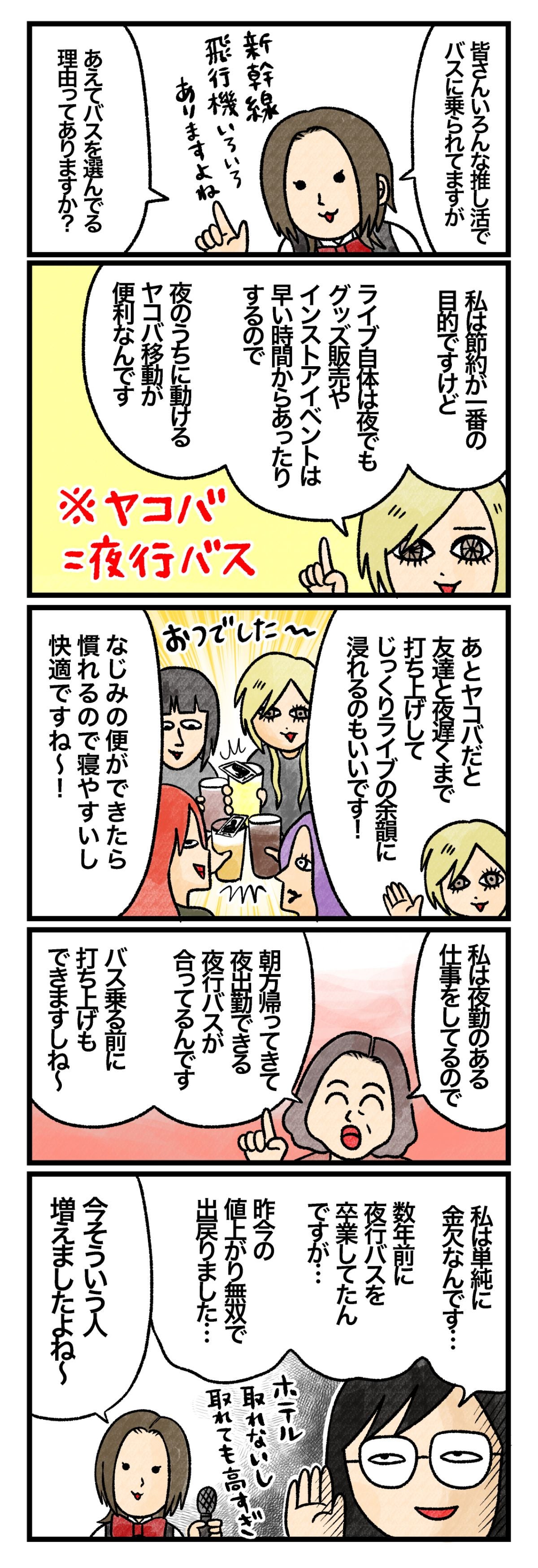 藤谷「皆さんいろんな推し活でバスに乗られていますが、あえてバスを選んでる理由ってありますか？」 Ａさん「私は節約が一番の目的ですけど、ライブ自体は夜でもグッズ販売やインストアイベントは早い時間からあったりするので、夜のうちに動けるヤコバ移動が便利なんです。あとヤコバだと、友達と夜遅くまで打ち上げして、じっくりライブの余韻に浸れるのもいいです！　なじみの便ができたら慣れるので寝やすいし快適ですね～！」 Ｂさん「私は夜勤のある仕事をしているので、朝方帰ってきて夜出勤できる夜行バスが合ってるんです。バス乗る前に打ち上げもできますしね～」 Ｃさん「私は単純に金欠なんです…。数年前に夜行バスを卒業してたんですが…。昨今の値上がり無双で出戻りました…」 藤谷「今そういう人増えましたよね～」