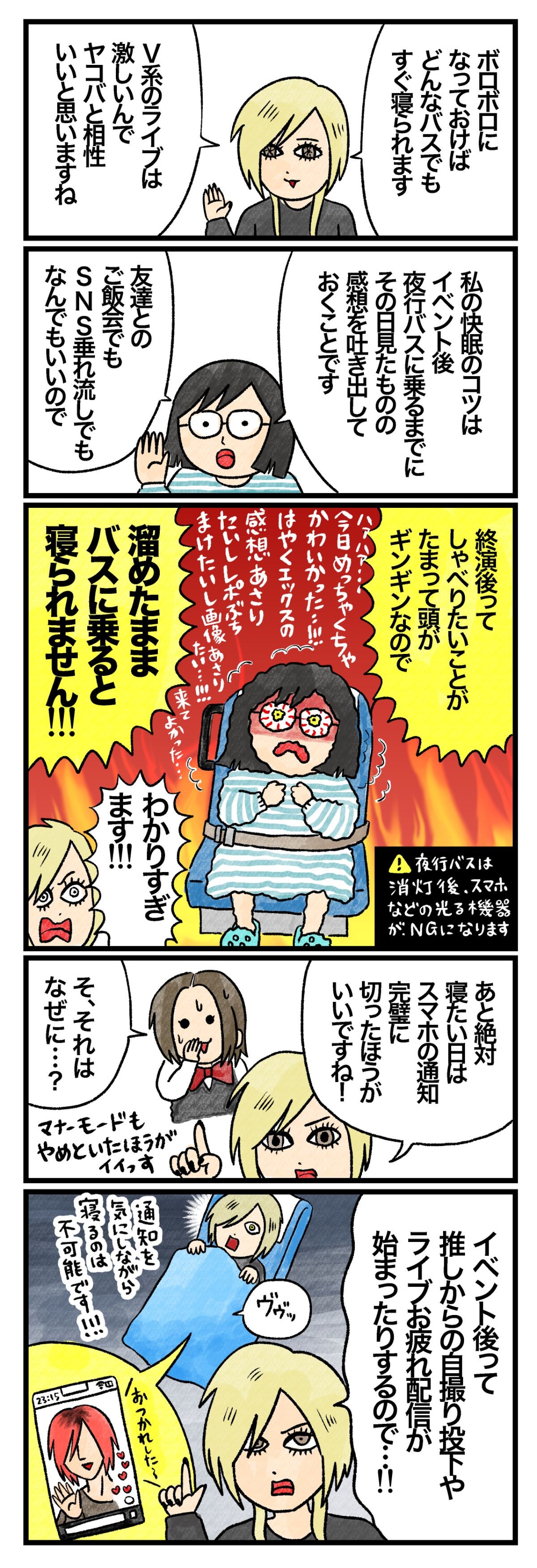 Ａさん「ボロボロになっておけば、どんなバスでもすぐ寝られます。Ｖ系のライブは激しいんで、ヤコバと相性いいと思いますね」 Ｃさん「私の快眠のコツは、イベント後夜行バスに乗るまでに、その日見たものの感想を吐き出しておくことです。友達とのご飯会でも、SNS垂れ流しでもなんでもいいので。終演後ってしゃべりたいことがたまって頭がギンギンなので、溜めたままバスに乗ると寝られません！」 Ａさん「わかりすぎます！　あと絶対寝たい日は、スマホの通知を完璧に切った方がいいですね！」 藤谷「そ、それはなぜに…？」 Ａさん「イベント後って、推しからの自撮り投下や、ライブお疲れ配信が始まったりするので…！」