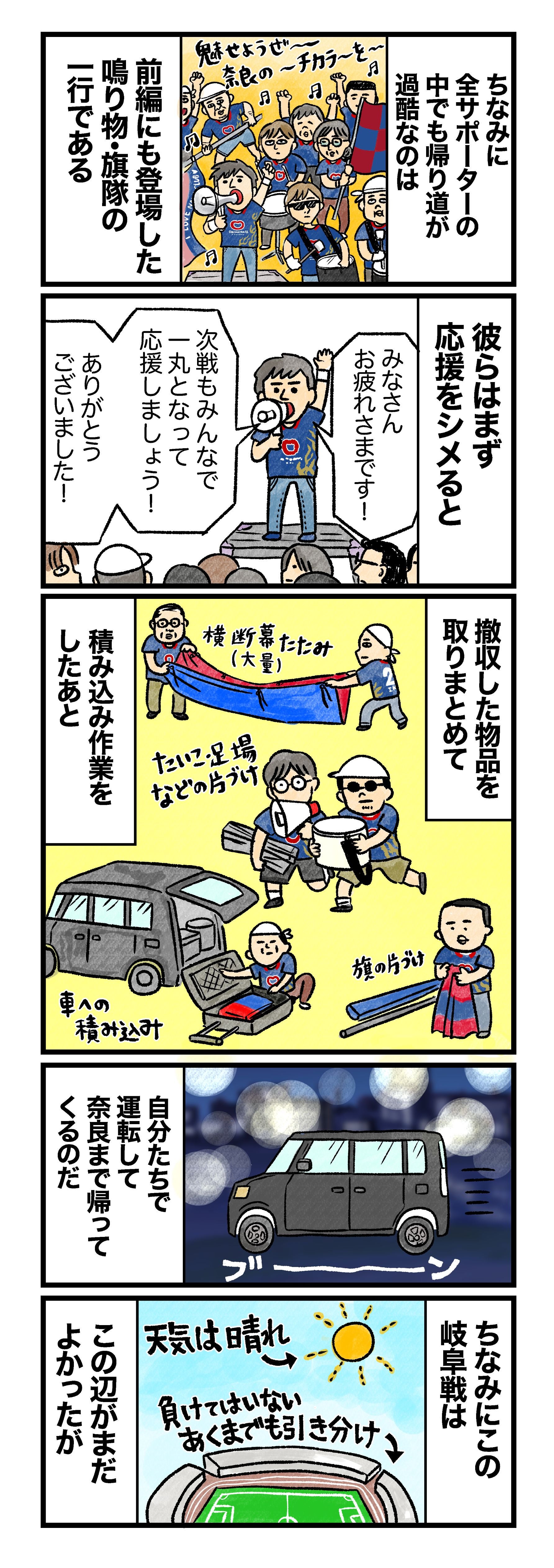 ちなみに全サポーターの中でも帰り道が過酷なのは、前編にも登場した鳴り物・旗隊の一行である 彼らはまず「みなさんお疲れ様です！　次戦もみんなで一丸となって応援しましょう！　ありがとうございました！」と応援をシメると 大量の横断幕の折り畳み、たいこ・足場などの片づけ、旗の片づけ、など撤収した物品を物品を取りまとめて積み込み作業をしおたあと 自分たちで運転して奈良まで帰ってくるのだ ちなみに岐阜戦は、天気は晴れ、負けはいない・あくまでも引き分けという辺りがまだよかったが