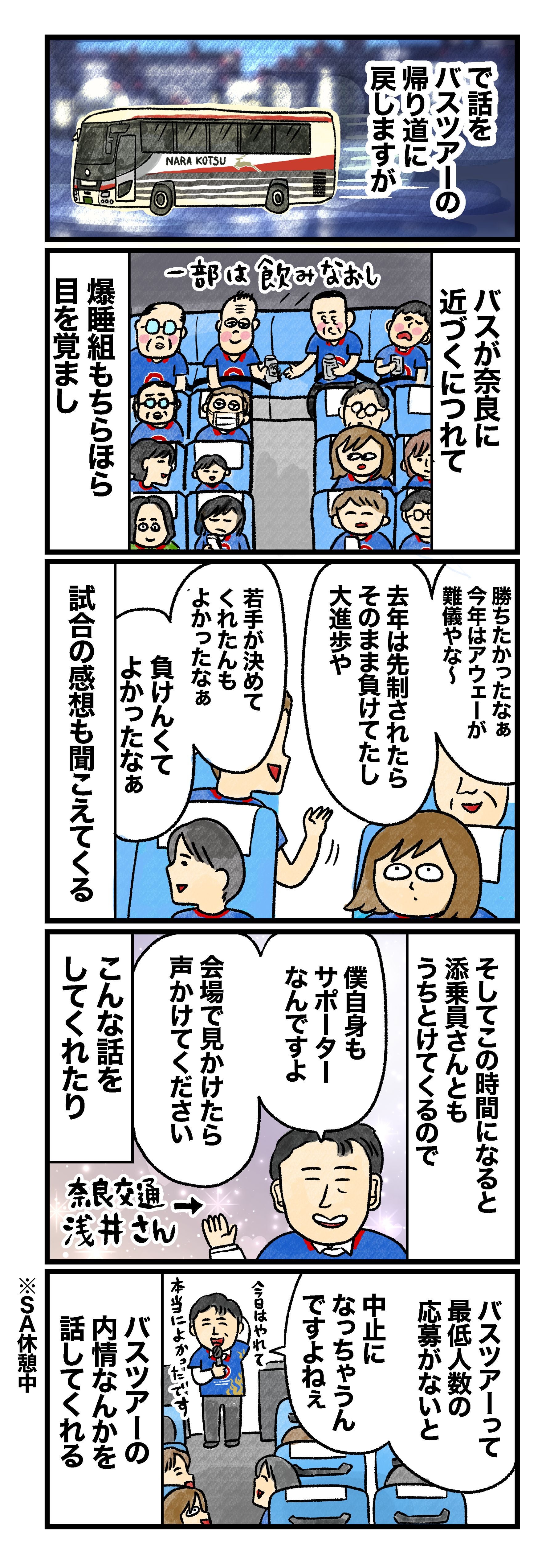 で話をバスツアーの帰り道に戻しますが バスが奈良に近づくにつれて爆睡組もちらほら目を覚まし（一部は飲みなおし）「勝ちたかったなぁ。今年はアウェーが難儀やな～」「去年は先制されたらそのまま負けてたし、大進歩や」「若手が決めてくれたんも、よかったなぁ」「負けんくてよかったなぁ」など試合の感想も聞こえてくる そしてこの時間になると添乗員さんともうちとけてくるので、「僕自身もサポーターなんですよ。会場で見かけたら声かけてください」などと話をしてくれたり 添乗員「バスツアーって最低人数の応募がないと中止になっちゃうんですよねぇ。今日はやれて本当によかったです」とバスツアーの内情なんかを話してくれる