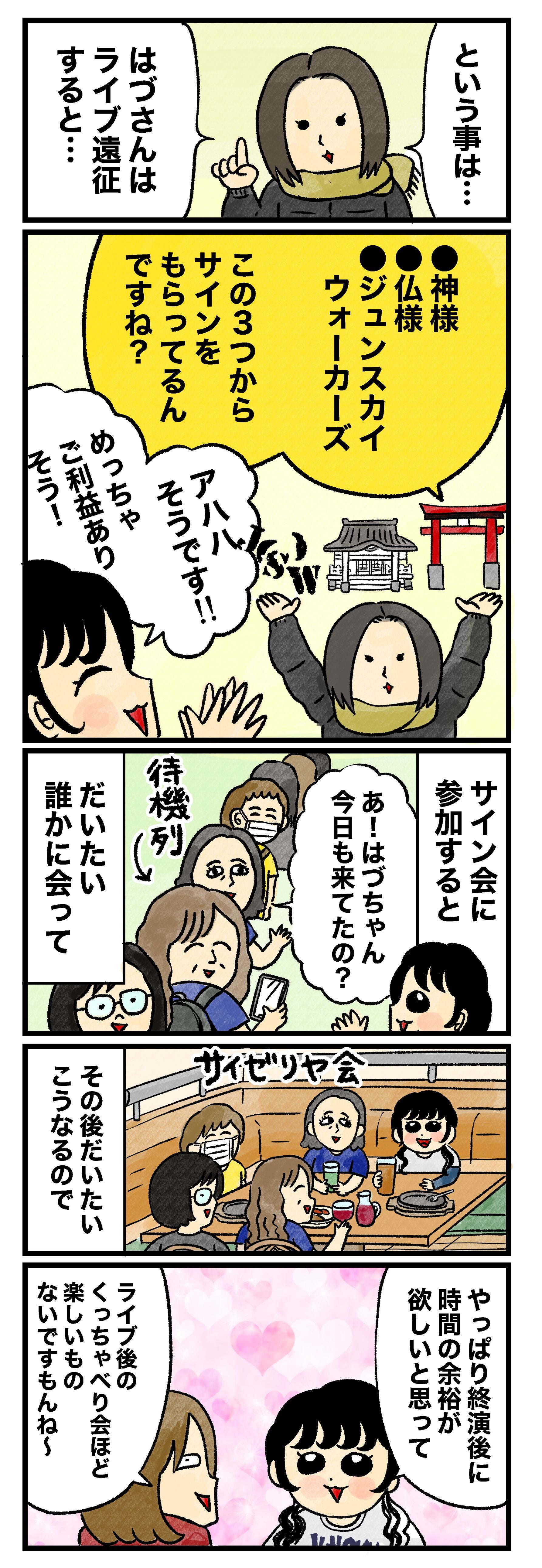 藤谷「という事は、はづさんはライブ遠征すると…神様、仏様、ジュンスカイウォーカーズ、この3つからサインをもらってるんですね？」 はづ「アハハ そうです！！　めっちゃご利益ありそう！　サイン会に参加すると、『あ！　はづちゃん今日も来てたの？』とだいたい誰かに会って、その後だいたいこう（サイゼリヤ会）なるので、やっぱり終演後に時間の余裕が欲しいと思って」 蟹めんま「ライブ後のくっちゃべり会ほど 楽しいものないですもんね～」 はづ「あと私ライブ後に銭湯に行くのも好きなんです。さっぱりするし、よく眠れます」 藤谷「遠征先によっては新幹線・飛行機やホテルを使うこともありますよね？」 はづ「あ～～……えーっと……使わない……かも……!?　最近使った覚えがなくて……」 藤谷＆蟹めんま「ええぇ？！」 はづ「長野ってそこまでバスが多いわけではないですが、乗り継げばわりとどこでも泊まらず行けるんです。新宿に出さえすれば、あとは何とかなるんです！！」 蟹めんま「そ…それなら バスより飛行機の方が安く付きそうな気も……（格安のやつなら…）」 はづ「定価ならそうなんですけど、ウィラーってすっごくたくさんクーポンくれるんですよ！　溜まってたポイントも使って新宿→長野を300円で行ったこともあります」 藤谷＆蟹めんま「さんびゃくえん！?」