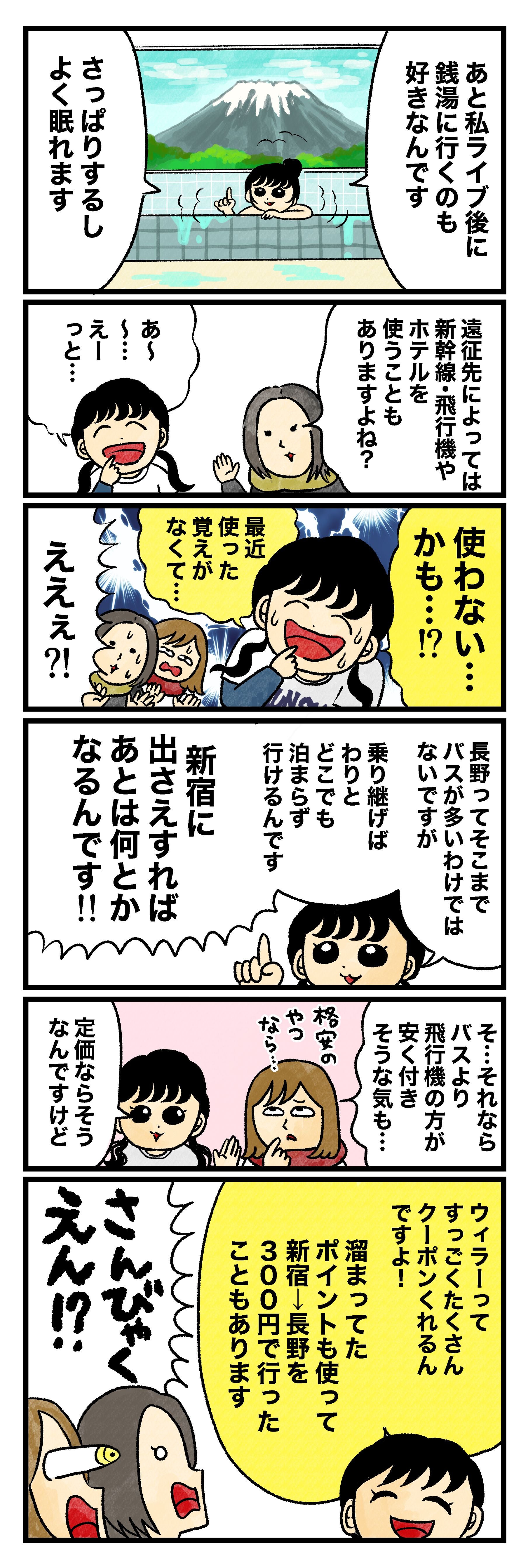 はづ「あと私ライブ後に銭湯に行くのも好きなんです。さっぱりするし、よく眠れます」 藤谷「遠征先によっては新幹線・飛行機やホテルを使うこともありますよね？」 はづ「あ～～……えーっと……使わない……かも……!?　最近使った覚えがなくて……」 藤谷＆蟹めんま「ええぇ？！」 はづ「長野ってそこまでバスが多いわけではないですが、乗り継げばわりとどこでも泊まらず行けるんです。新宿に出さえすれば、あとは何とかなるんです！！」 蟹めんま「そ…それなら バスより飛行機の方が安く付きそうな気も……（格安のやつなら…）」 はづ「定価ならそうなんですけど、ウィラーってすっごくたくさんクーポンくれるんですよ！　溜まってたポイントも使って新宿→長野を300円で行ったこともあります」 藤谷＆蟹めんま「さんびゃくえん！?」