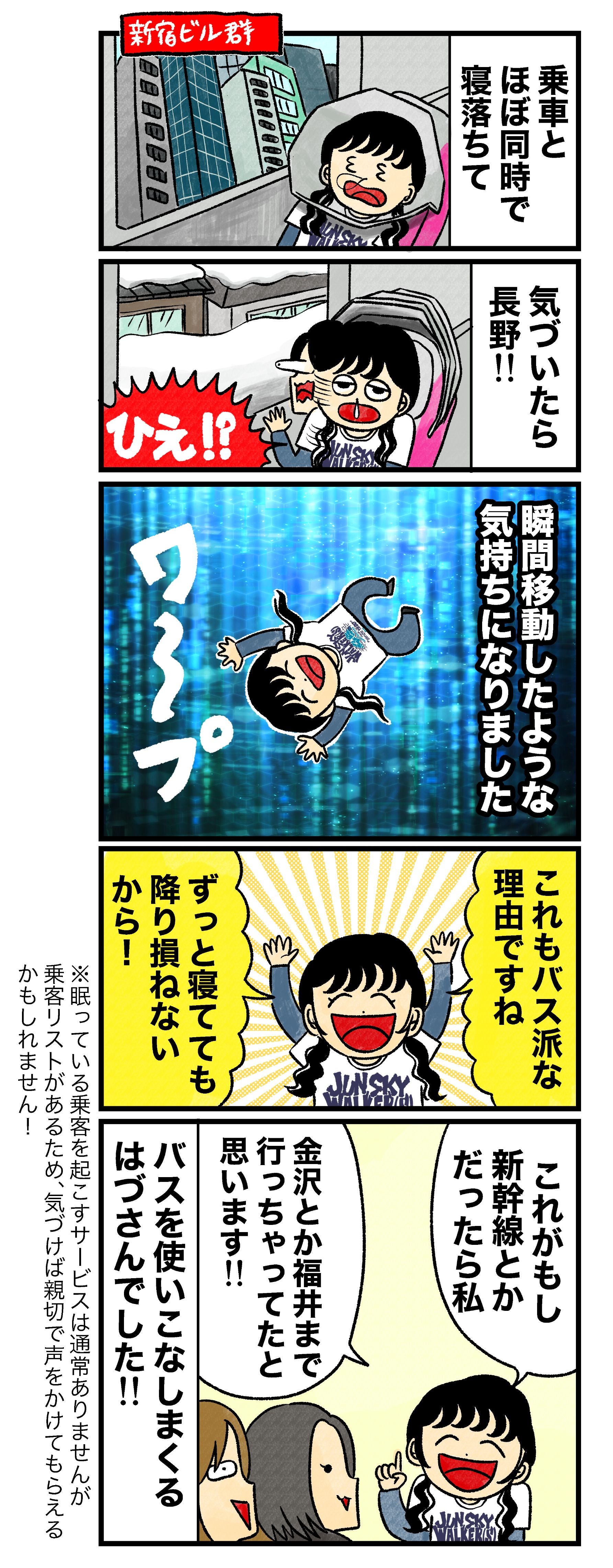 はづ「乗車とほぼ同時で寝落ちて、気づいたら長野！！　瞬間移動したような気持ちになりました。これもバス派な理由ですね。 ずっと寝てても降り損ねないから！　これがもし新幹線とかだったら私、金沢とか福井まで行っちゃってたと思います！！」 バスを使いこなしまくるはづさんでした！！！ （※眠っている乗客を起こすサービスは通常ありませんが乗客リストがあるため、気づけば親切で声をかけてもらえるかもしれません！）