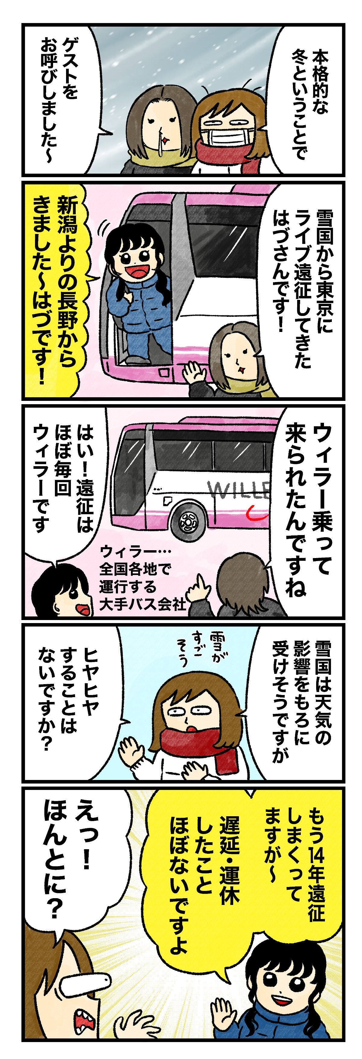 蟹めんま「「本格的な冬ということで」 藤谷「ゲストをお呼びしました～。雪国から東京にライブ遠征してきたはづさんです！」 はづ「新潟よりの長野からきました～はづです！」 藤谷「ウィラー乗って来られたんですね」 はづ「はい！　遠征はほぼ毎回ウィラーです」 （注釈）ウィラー…全国各地で運行する大手バス会社 蟹めんま「雪国は天気の影響をもろに受けそうですが（雪がすごそう）、ヒヤヒヤすることはないですか？」 はづ「もう14年遠征しまくってますが～。遅延・運休したことほぼないですよ」 蟹めんま「えっ！　ほんとに？」