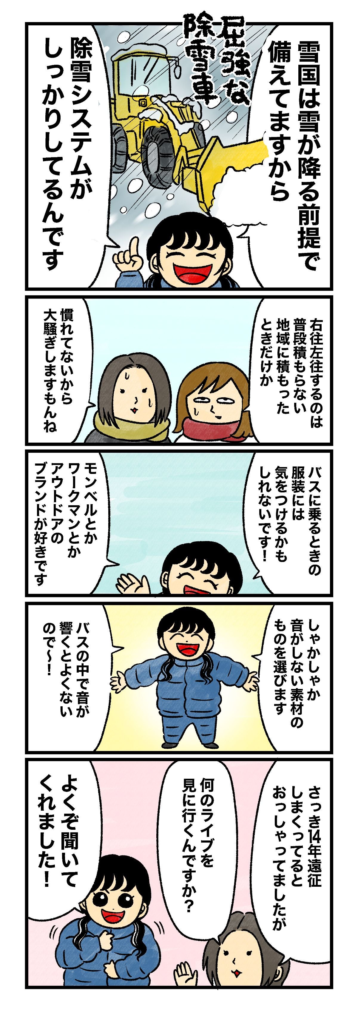 はづ「雪国は雪が降る前提で備えてますから、除雪システムがしっかりしてるんです」 蟹めんま「右往左往するのは普段積もらない地域に積もったときだけか」 藤谷「慣れてないから大騒ぎしますもんね」 はづ「バスに乗るときの服装には気をつけるかもしれないです！　モンベルとかワークマンとかアウトドアのブランドが好きです。しゃかしゃか音がしない素材のものを選びます。バスの中で音が響くとよくないので～！」 藤谷「さっき14年遠征しまくってるとおっしゃってましたが、何のライブを見に行くんですか？」 はづ「よくぞ聞いてくれました！」