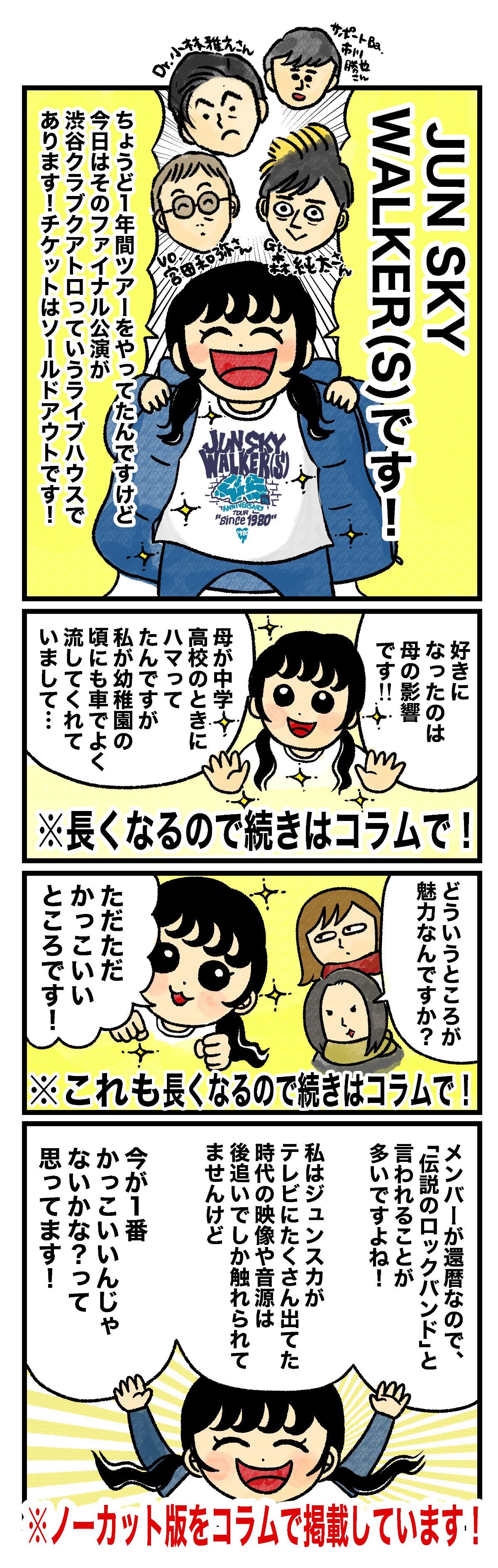 はづ「JUN SKY WALKER(S)です！　ちょうど1年間ツアーをやってたんですけど 今日はそのファイナル公演が 渋谷クラブクアトロっていうライブハウスであります！チケットはソールドアウトです！　好きになったのは母の影響です！！　母が中学・高校のときにハマってたんですが 私が幼稚園の頃にも車でよく流してくれていまして…」（注）※長くなるので続きはコラムで！ 藤谷「どういうところが魅力なんですか？」 はづ「ただただかっこいいところです！」（注）※これも長くなるので続きはコラムで！ はづ「メンバーが還暦なので、「伝説のロックバンド」と言われることが多いですよね！私はジュンスカがテレビにたくさん出てた時代の映像や音源は後追いでしか触れられてませんけど、今が１番かっこいいんじゃないかな？って思ってます！」（注）※ノーカット版をコラムで掲載しています！