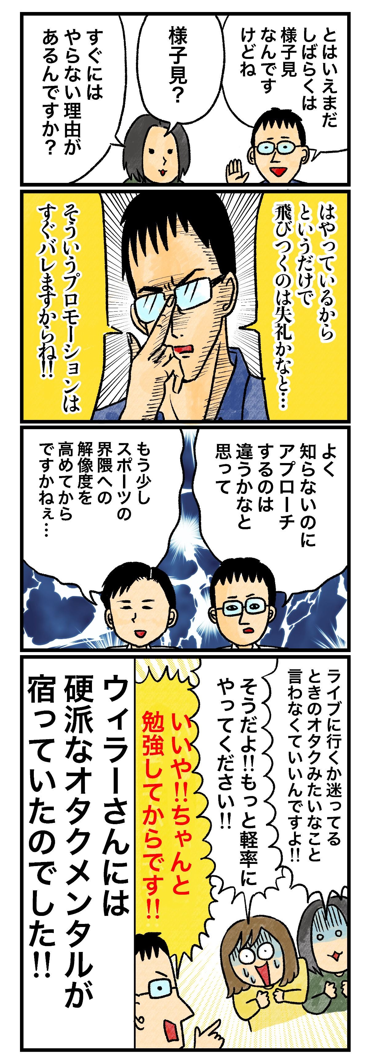 とはいえまだしばらくは様子見なんですけどね 様子見？ すぐにはやらない理由があるんですか？ はやっているからというだけで飛びつくのは失礼かなと… そういうプロモーションはすぐバレますからね!! 知らないのにアプローチするのは違うかなと思って もう少しスポーツの界隈への解像度を高めてからですかねぇ… ライブに行くか迷ってるときのオタクみたいなこと言わなくていいんですよ!! そうだよ!!もっと軽率にやってください!! いや!!ちゃんと勉強してからです!! ウィラーさんには硬派なオタクメンタルが宿っていたのでした!!