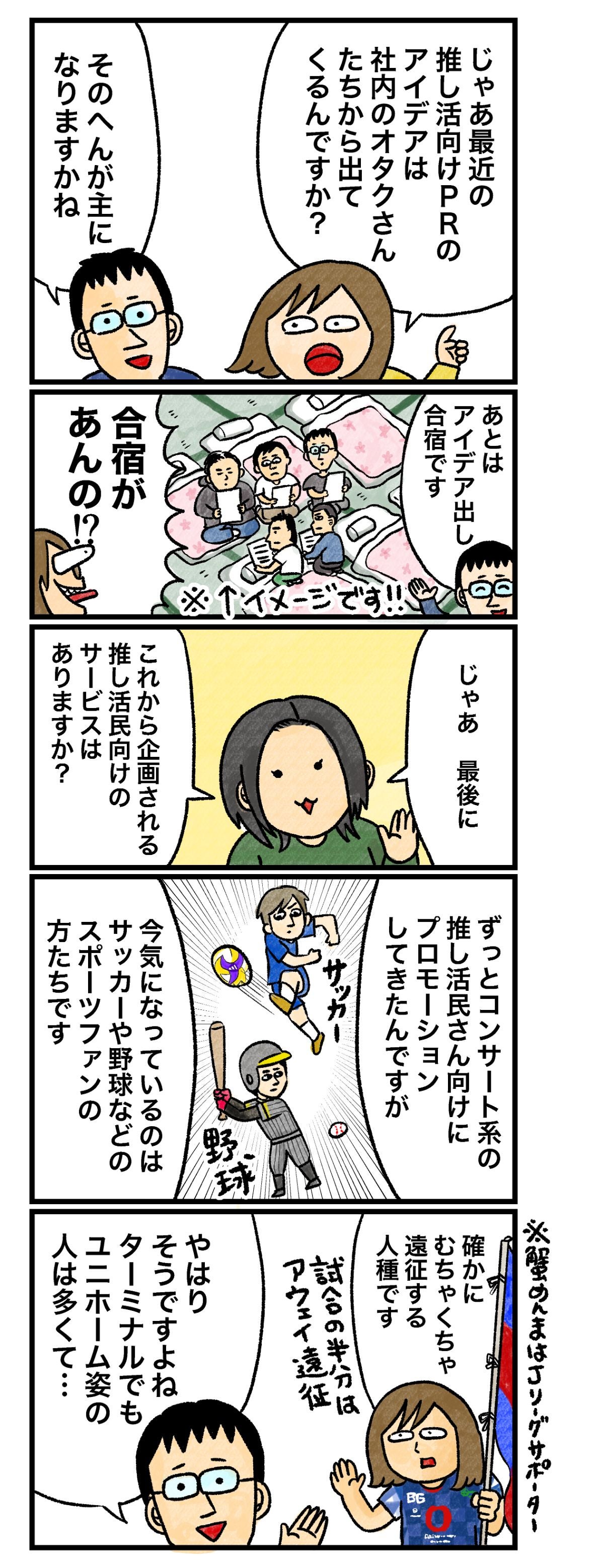 じゃあ最近の推し活向けPRのアイデアは社内のオタクさんたちから出てくるんですか？ そのへんが主になりますかね あとはアイデア出し合宿です 合宿があんの!? じゃあ、最後に これから企画される推し活民の向けのサービスはありますか？ ずっとコンサート系の推し活民さん向けにプロモーションしてきたんですが 今気になっているのはサッカーや野球などのスポーツファンの方たちです 確かにむちゃくちゃ遠征する人種です 試合の半分はアウェイ遠征 ※蟹めんまはJリーグサポーター やはりそうですよね。ターミナルでもユニホーム姿の人は多くて…