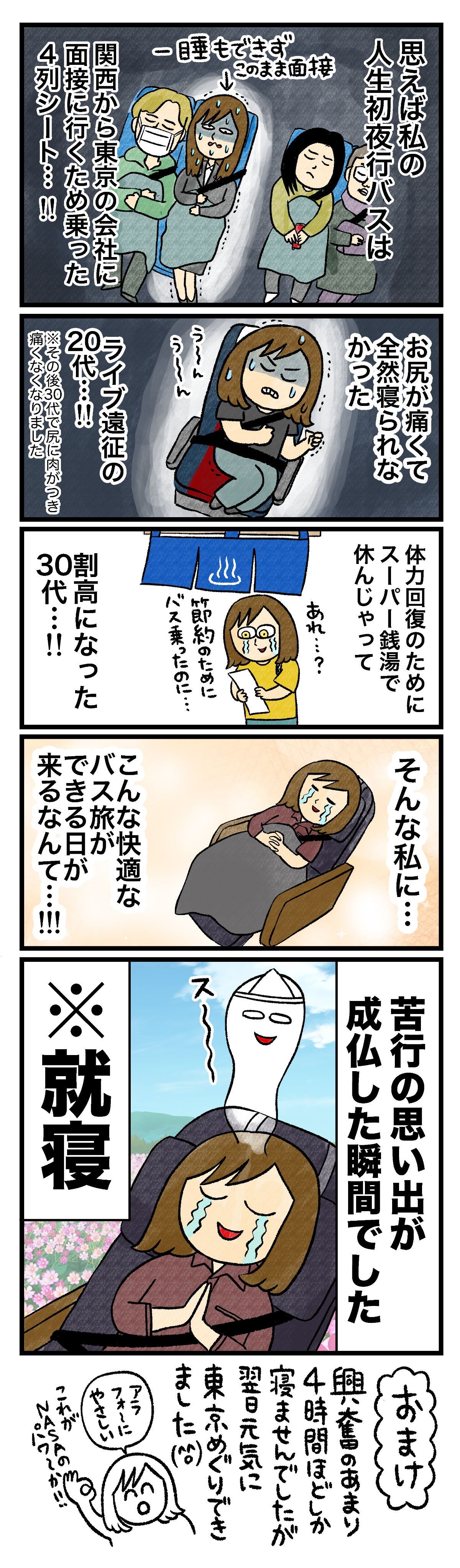 思えば私の人生初夜行バスは関西から東京の会社に面接に行くため乗った4列シート…!!一睡もできずこのまま面接へお尻が痛くて全然寝られなかったライブ遠征の20代…!!※その後30代で尻に肉がつき痛くなくなりました体力回復のためにスーパー銭湯で休んじゃってあれ…？ 節約のためにバス乗ったのに…割高になった30代…!!そんな私に…こんな快適なバス旅ができる日が来るなんて…!!!苦行の思い出が成仏した瞬間でした※就寝興奮のあまり4時間ほどしか寝ませんでしたが翌日元気に東京めぐりできました（笑）