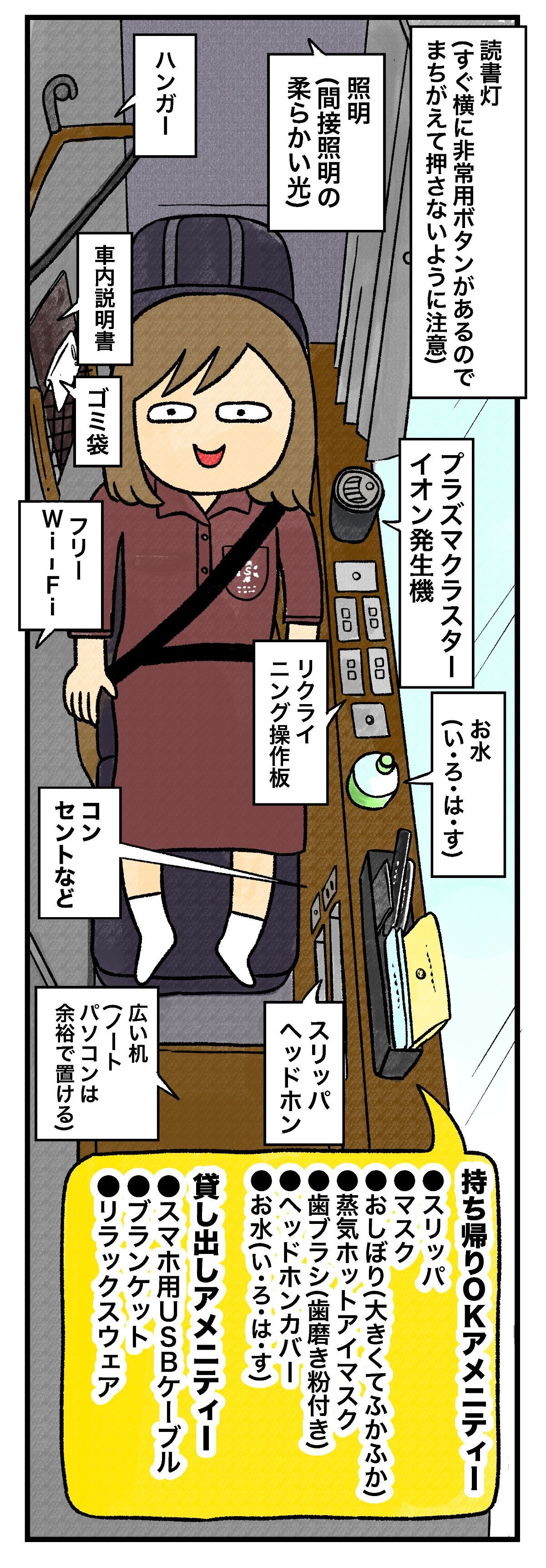読書灯すぐ横に非常用ボタンがあるのでまちがえて押さないように注意プラズマクラスターイオン発生機お水（い・ろ・は・す）照明（間接照明の柔らかい光）リクライニング操作板スリッパヘッドホンハンガー車内説明書ゴミ袋フリーWi-Fiコンセントなど広い机（ノートパソコンは余裕で置ける）持ち帰りOKアメニティースリッパマスクおしぼり（大きくてふかふか）蒸気ホットアイマスク歯ブラシ（歯磨き粉付き）ヘッドホンカバーお水（い・ろ・は・す）貸し出しアメニティースマホ用USBケーブルブランケットリラックスウェア