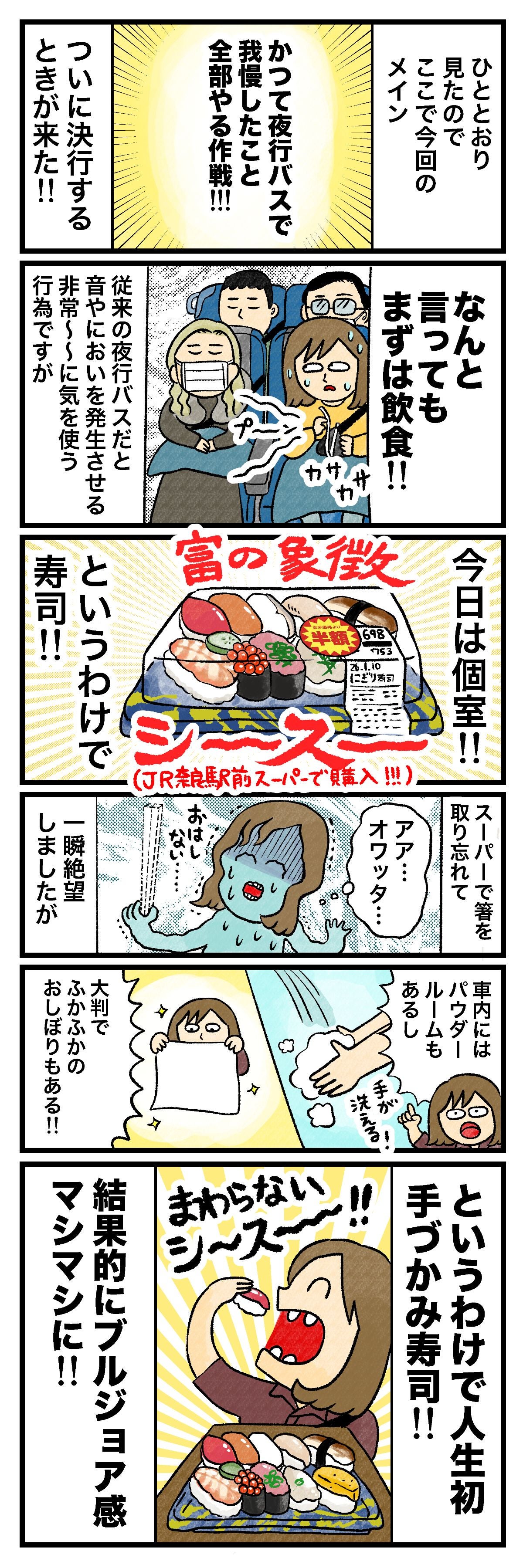 ひととおり見たのでここでのメインかつて夜行バスで我慢したこと全部やる作戦!!!ついに決行するときがきた!!なんと言ってもまずは飲食!!従来の夜行バスだと音や臭いを発生させる非常〜〜〜に気を使う行為ですが今日は個室!!というわけで寿司!!スーパーで箸を取り忘れて一瞬絶望しましたがアァ… オワッタ…車内にはパウダールームもあるし大判でふかふかのおしぼりもある!!というわけで人生初手づかみ寿司!!結果的にブルジョア感マシマシに!!嬉しそうに、手で寿司（マグロ）を食べているめんまさん。「まわらないシースー!!」の吹き出しに、寿司を頬張るめんまさんと、手前の寿司盛りのイラスト。