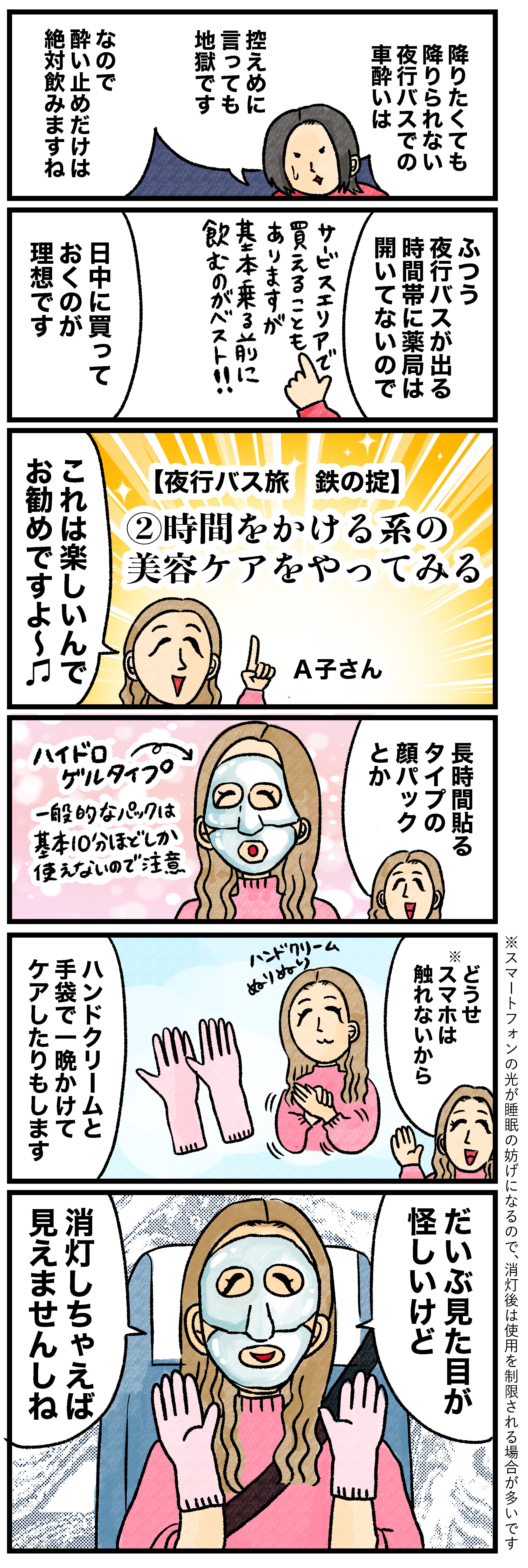 降りたくても降りられない夜行バスでの車酔いは控えめに言っても地獄ですなので酔い止めだけは絶対飲みますねふつう夜行バスが出る時間帯に薬局は開いてないのでサービスエリアで買えることもありますが其の本来3月に飲むのがベスト!! 日中に買っておくのが理想です【夜行バス旅 鉄の掟】②時間をかける系の美容ケアをやってみるこれは楽しいんでお勧めですよ〜♪長時間貼るタイプの顔パックとかハイドロゲルタイプ一般的なパックは基本10分ほどしか使えないので注意どうせスマホは触れないから ハンドクリームと手袋で一晩かけてケアしたりもします※スマートフォンの光が睡眠の妨げになるので、消灯後は使用を制限される場合が多いですだいぶ見た目が怪しいけど消灯しちゃえば見えませんしね