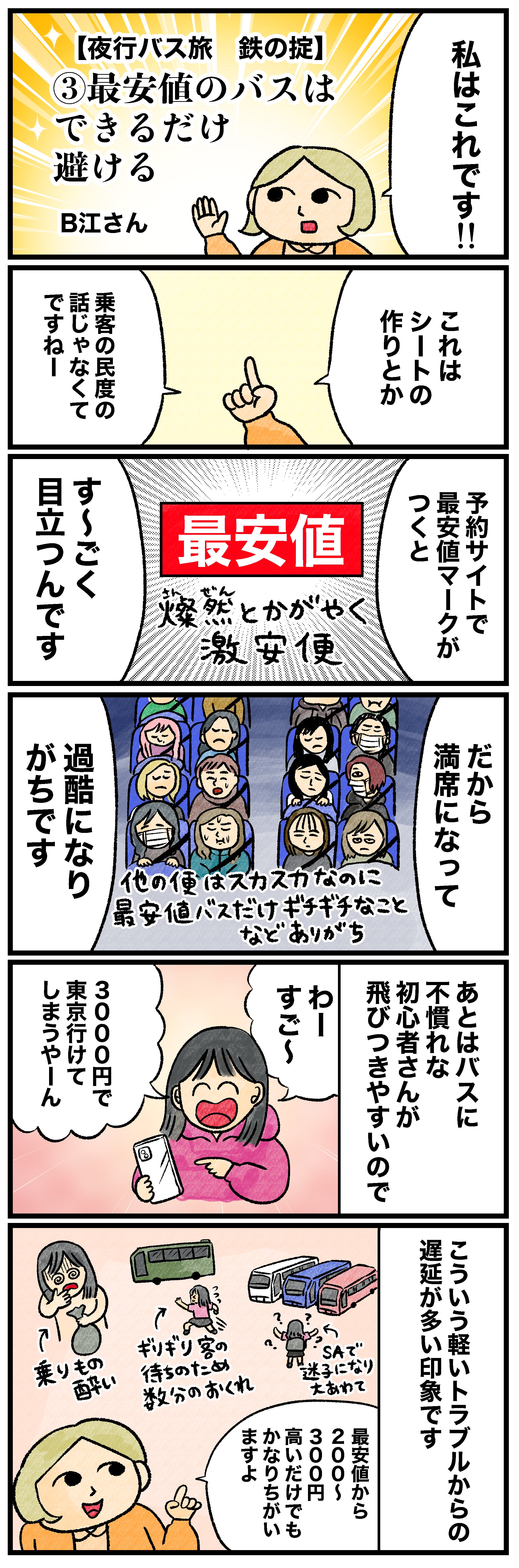 私はこれです!!【夜行バス旅 鉄の掟】③最安値のバスはできるだけ避けるこれはシートの作りとか乗客の民度の話じゃなくてですねー予約サイトで最安値マークがつくとす〜ごく目立つんです燦然とかがやく激安便 だから満席になって過酷になりがちです他の便はスカスカなのに最安値バスだけギチギチなことなどありがちあとはバスに不慣れな初心者さんが飛びつきやすいのでわーすご〜3000円で東京行けてしまうやーんこういう軽いトラブルからの遅延が多い印象です 乗りもの酔いギリギリ客の待ちのため数分のおくれSAで迷子になり大あわて最安値から200〜300円高いだけでもかなりちがいますよ