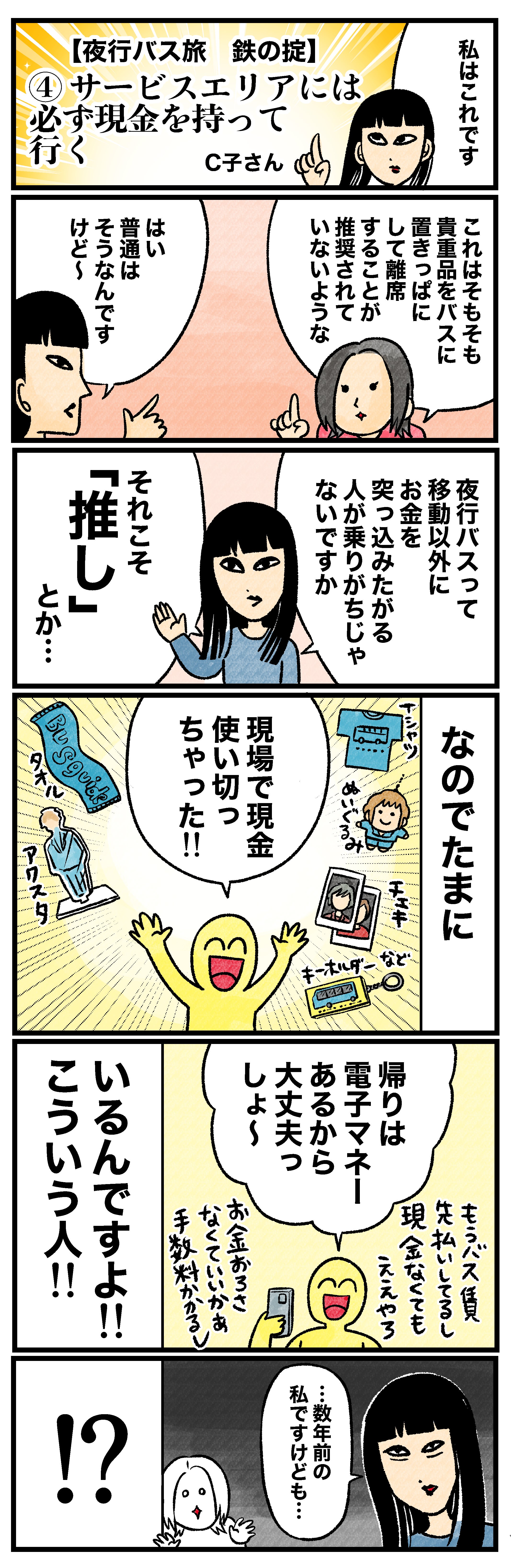 私はこれです【夜行バス旅 鉄の掟】④サービスエリアには必ず現金を持って行くこれはそもそも貴重品をバスに置きっぱなしにして離席することが推奨されていないようなはい 普通はそうなんですけど〜夜行バスって移動以外にお金を突っ込みたがる人が乗りがちじゃないですかそれこそ「推し」とか…なのでたまに現場で現金使い切っちゃった!!帰りは電子マネーあるから大丈夫っしょ〜もうバス代見払いしてるし現金なくてもええやろ お金おろさなくていいかぁ 手数料かかるしいるんですよ!!こういう人!!…数年前の私ですけども…