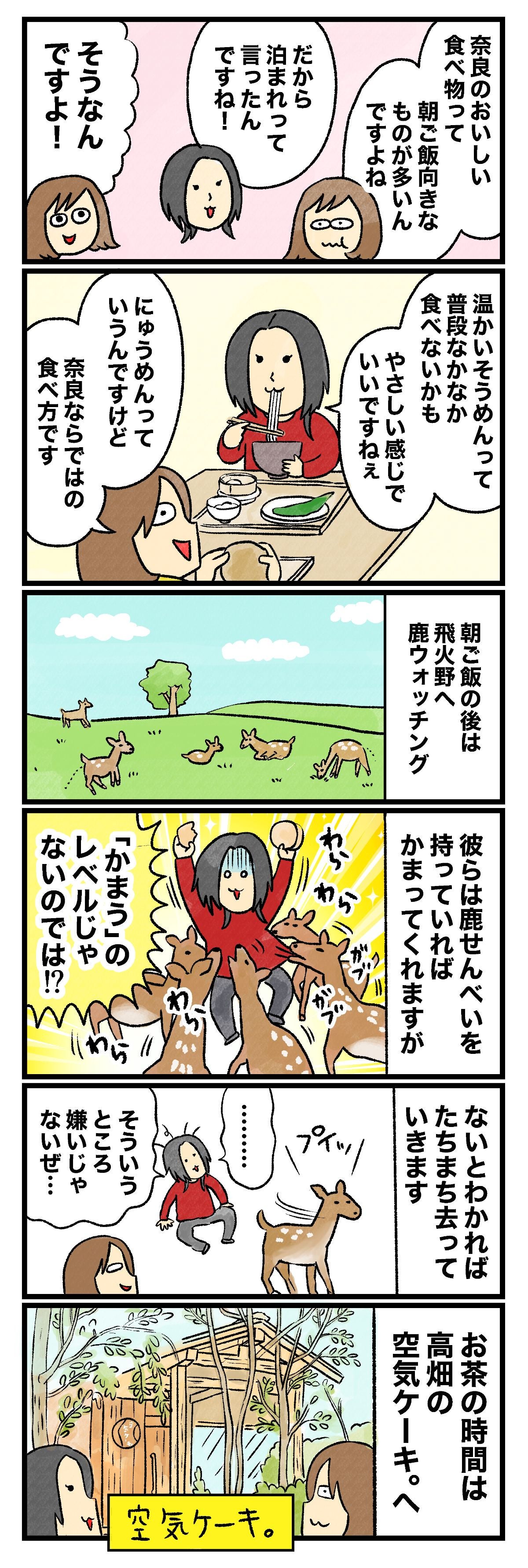 奈良のおいしい食べ物って朝ご飯向きなところも多いですよねだから泊まって言われるんですね！そうなんですよ！温かいそうめんって普段なかなか食べないかもやさしい感じでいいですねにゅうめんっていうんですけど奈良ならではの食べ方です朝ご飯の後は飛火野へ鹿ウォッチング彼らは鹿せんべいを持ってればかまってくれますが「かまう」のレベルじゃないのでは!?ないとわかれば たちまち去っていきます……そういうとこ嫌いじゃないぜ…お茶の時間は高畑の空気ケーキ。へ