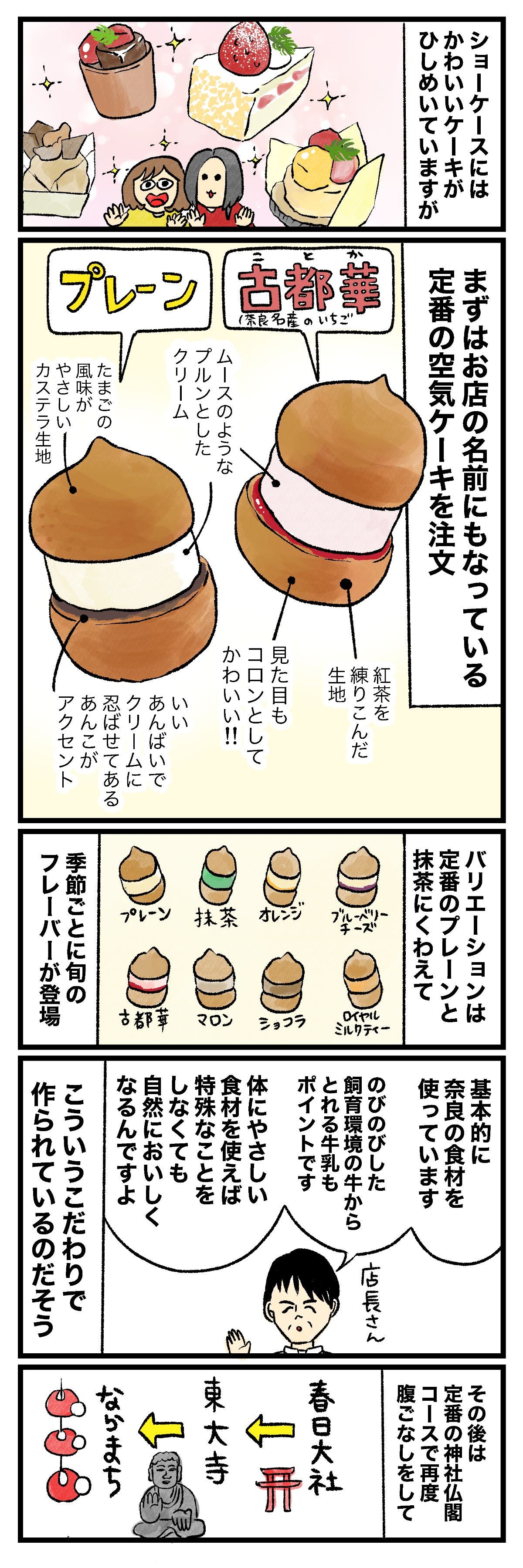 ショーケースにはかわいいケーキがひしめいていますがまずはお店の名前にもなっている定番の空気ケーキを注文プレーンたまごの風味がおいしいカステラ生地いいあんばいでクセになってるあんこのアクセント古都華（奈良名産のいちご）ムースのようなクリームとした紅茶を練りこんだ生地見た目もコロンとしてかわいい!!バリエーションは定番のプレーンと抹茶にくわえて季節ごとに旬のフレーバーが登場プレーン抹茶オレンジブルーベリーチーズ古都華マロンショコラロイヤルミルクティー基本的に奈良の食材を使っています飼育環境にもこだわる牛から搾る牛乳もポイントです 体にやさしい素材を使えば特別なことをしなくても自然においしくなるんですよ店長さんその後は定番の神社仏閣コースで腹ごなしをして春日大社東大寺ならまち