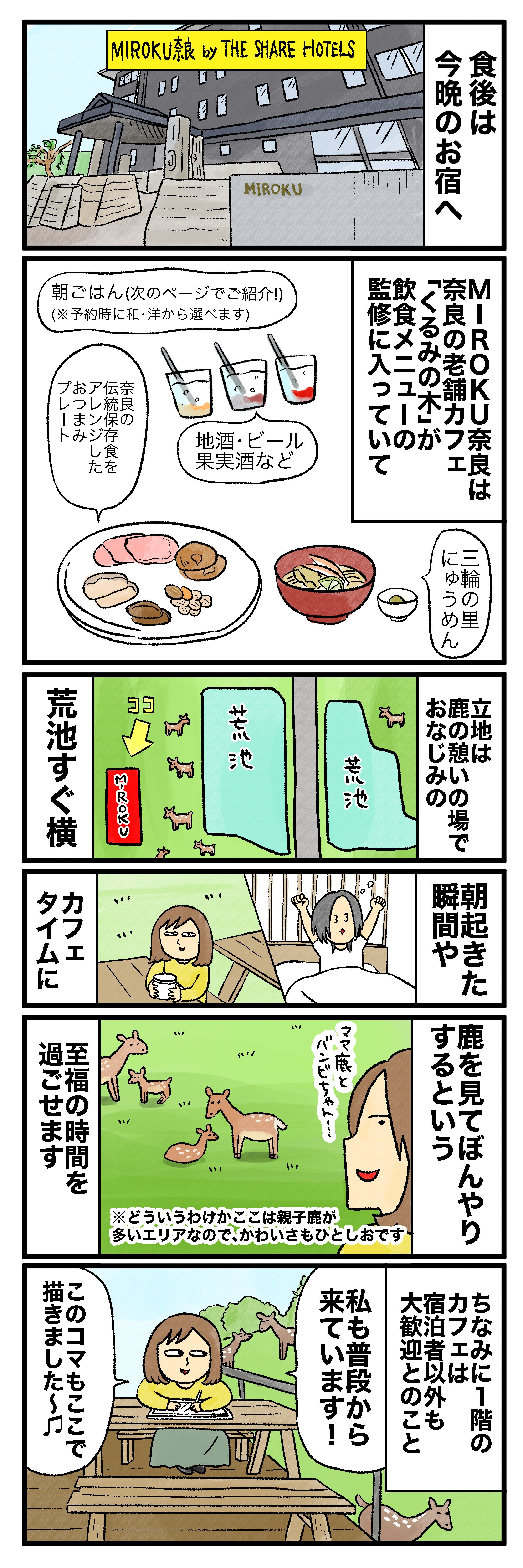 食後は今晩のお宿へMIROKU奈良 by THE SHARE HOTELS MIROKU奈良の老舗カフェは奈良の名店「くるみの木」が飲食メニューの監修に入っていて 朝ごはん（次のページでご紹介！）（※予約時に和・洋から選べます）伝統保存食「ぶし」があったり地酒・ビール・果実酒など三輪のにゅうめん立地は鹿憩いの場でおなじみの荒池すぐ横 朝起きた瞬間やカフェタイムに鹿を見てぼんやりするという至福の時間を過ごせます※どういうわけかここは親子鹿が多いエリアなので、かわいさもひとしお。ちなみに1階の宿泊者以外も大歓迎とのこと 私も普段から来ています！このコマもここで描きました♪