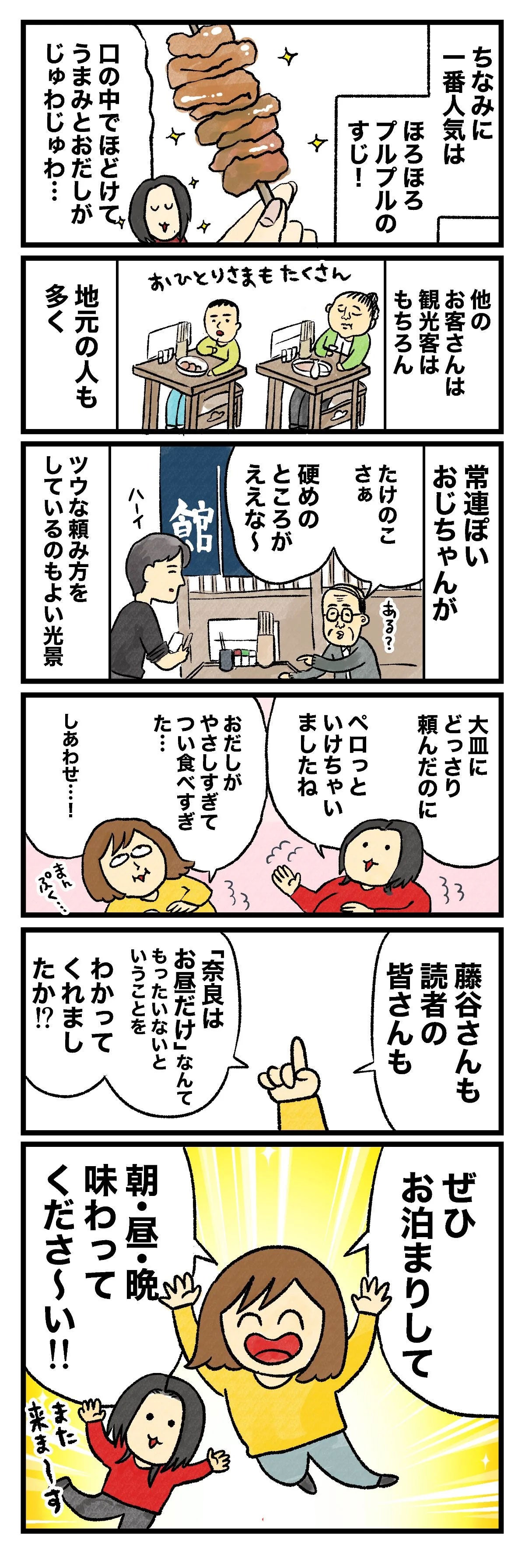 ちなみに一番人気はほろほろプルプルのすじ！口の中でほどけてうまみとおだしがじゅわじゅわ…他のお客さんは観光客はもちろん地元の人も多く常連ぽいおじちゃんがたけのこさぁ硬めのところがええなツウな頼み方をしているのもよい光景大皿に1どっさり頼んだのにペロっといけちゃいましたねおだしがやさしすぎてつい食べすぎた…しあわせ…！藤谷さんも読者の皆さんも「奈良はお昼だけじゃもったいない」ということをわかってくれましたか!?ぜひお泊まりして朝・昼・晩味わってください!!また来ま〜す