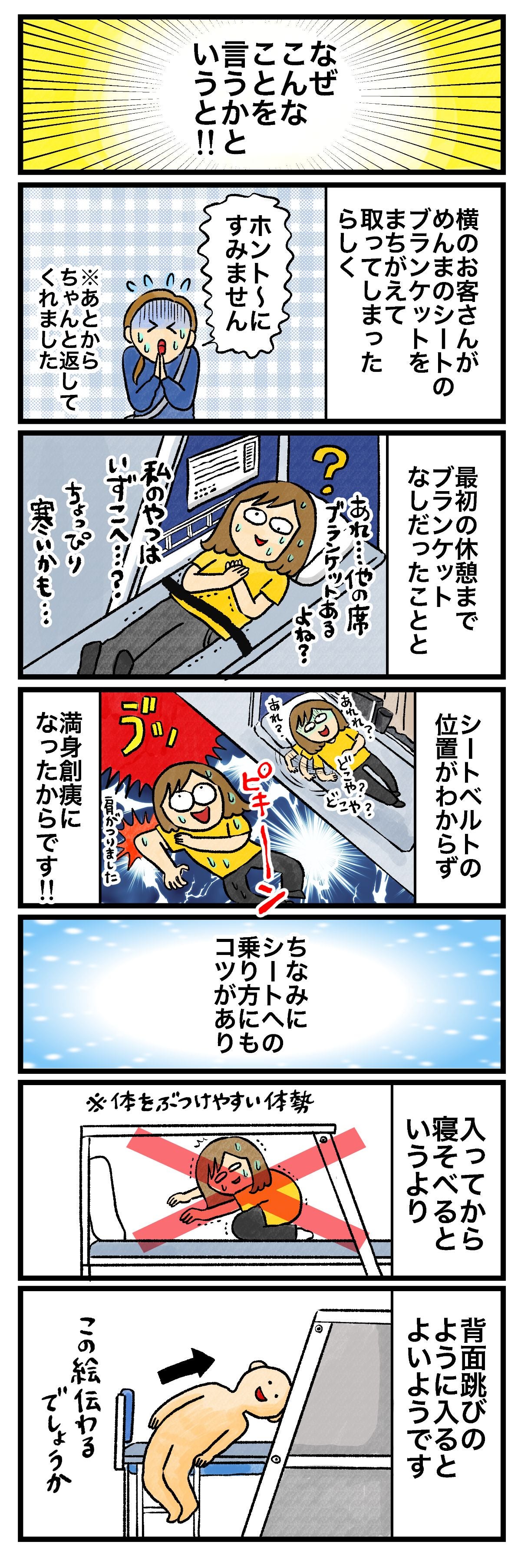 なぜそんなことを言うかというと!!横のお客さんがめんまのシートのブランケットをまちがえて取ってしまったらしくホント〜にすみません※あとからちゃんと返してくれました最初の休憩までブランケットなしだったこととあれ…他の席ブランケットあるよね？私のやつはいずこへ…ちょっぴり寒いかも…シートベルトの位置がわからずあれ？どこや？どこや？肩がつりました満身創痍になったからです!!ちなみにシートへの乗り方にもコツがあり入ってから寝そべるというより※体をぶつけやすい体勢背面飛びのように入るとよいようですこの絵伝わるでしょうか