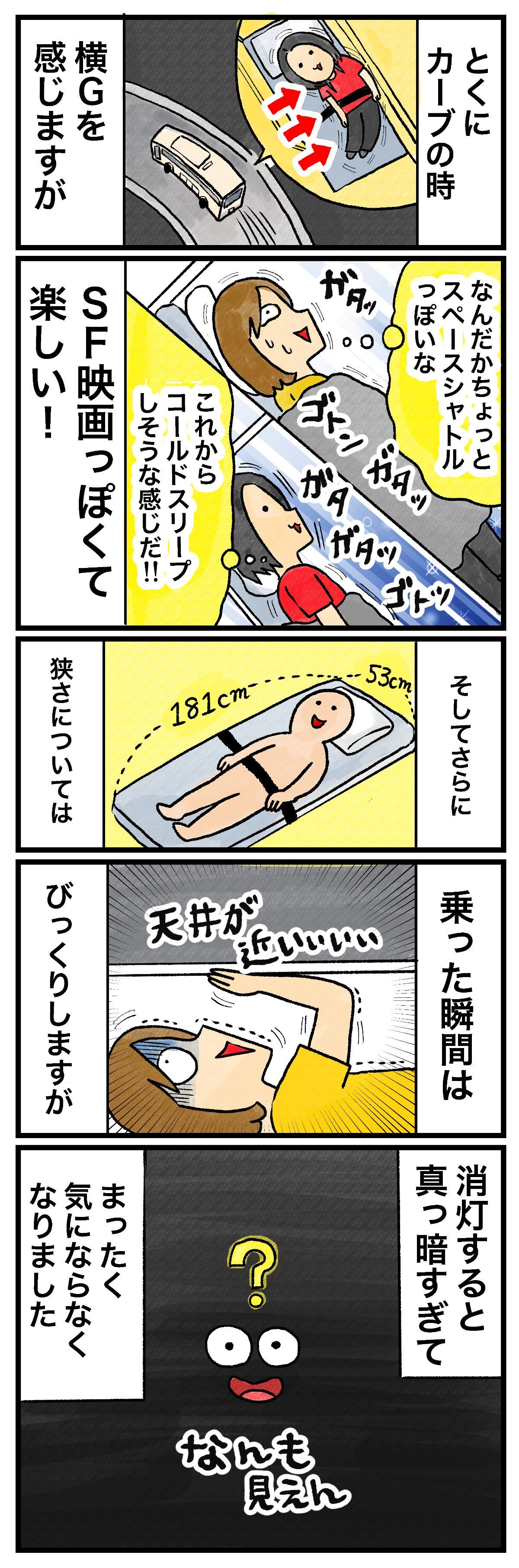 とくにカーブの時横Gを感じますがなんだかちょっとスペースシャトルっぽいなこれからコールドスリープしそうな感じだ!!SF映画っぽくて楽しい！そしてさらに狭さについては乗った瞬間はびっくりしますが天井が近い……消灯すると真っ暗すぎてまったく気にならなくなりましたなんも見えん