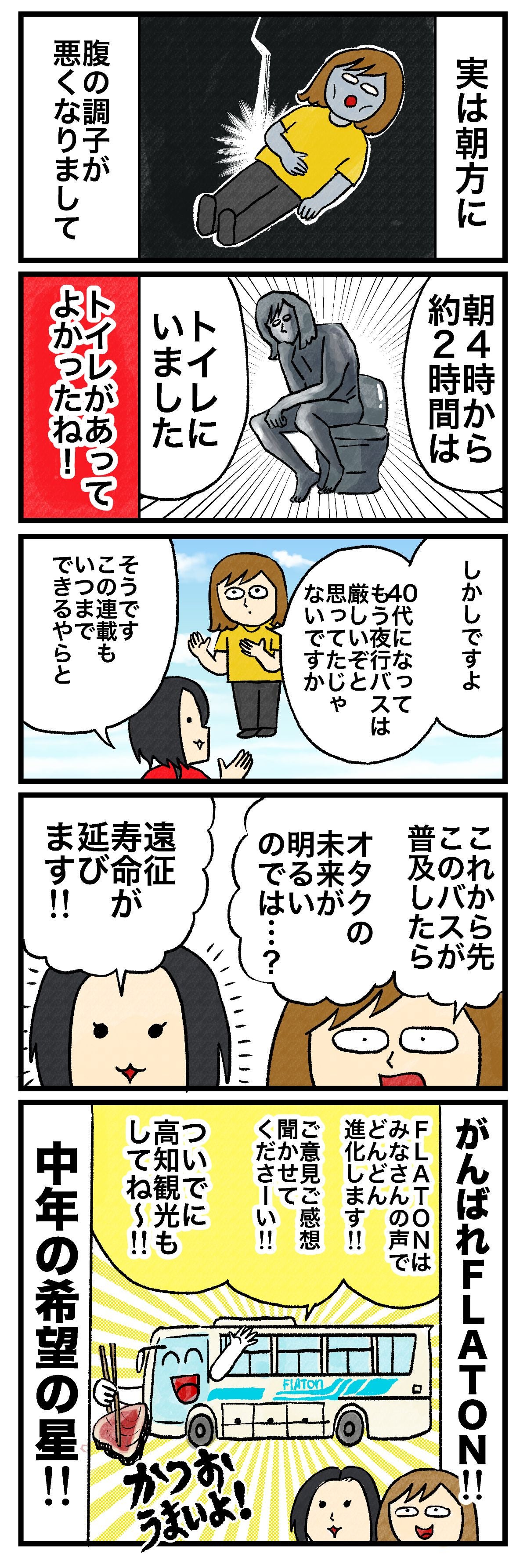 実は朝方に腹の調子が悪くなりまして朝4時から約2時間はトイレにいましたトイレがあってよかったね！しかしですよ40代になってもう夜行バスは厳しいぞと思っていたじゃないですかそうです この連載もいつまでできるやらとこれから先このバスが普及したらオタクの未来が明るいのでは…？遠征寿命がのびます!!がんばれFLATON FLATONはみなさんの声でどんどん進化します!!ご意見ご感想きかせてくださーい!!ついでに高知観光もしてね〜!!中年の希望の星!!かつおうまいよ！