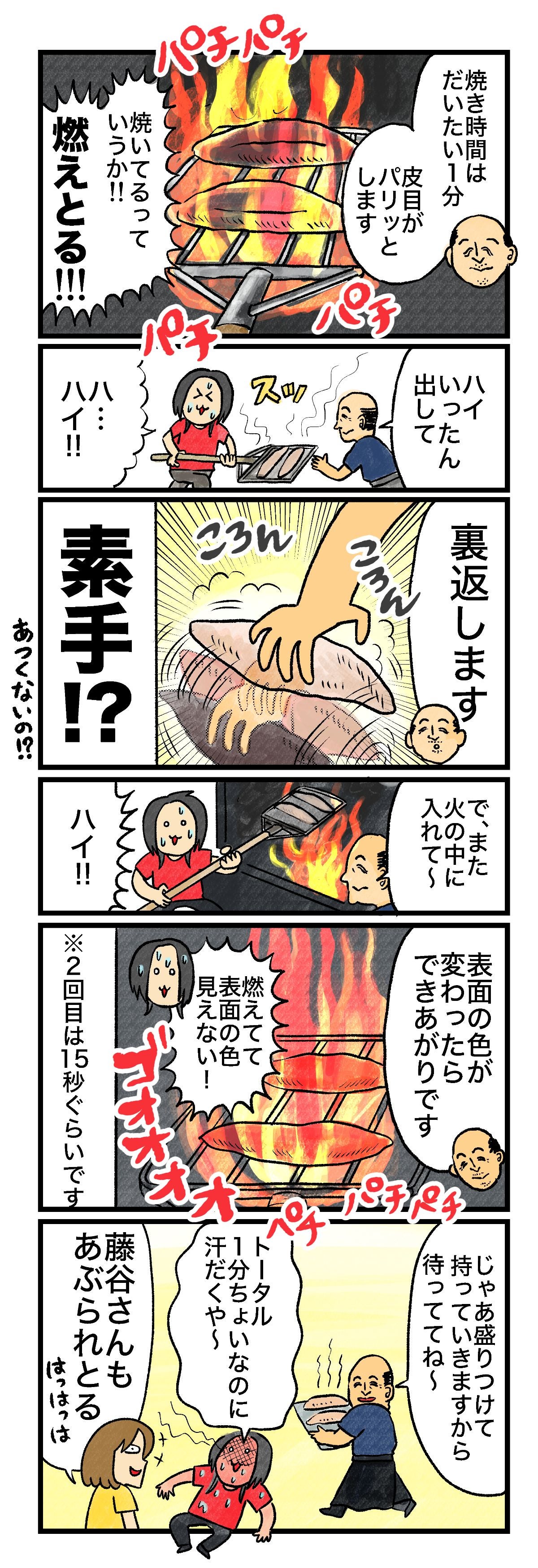 焼き時間はだいたい1分皮目がパリッとしますパチパチ焼いてるっていうか燃えとるハイいったん出してんスッハ…ハイ!!裏返しますころんころん素手?!うそやろ?!で、また火の中に入れて〜ハイ!!表面の色が変わったらできあがりですゴオオオオオパチパチ燃えてて表面の色見えない！※2回目は15秒ぐらいですじゃあ冷やして持っていきますから待っててね〜冷凍庫で冷ましてもらいますトータル1分半しかやってないのにすんごい熱さ… すさまじい火力…藤谷さんもあぶられとるほっほっはっは