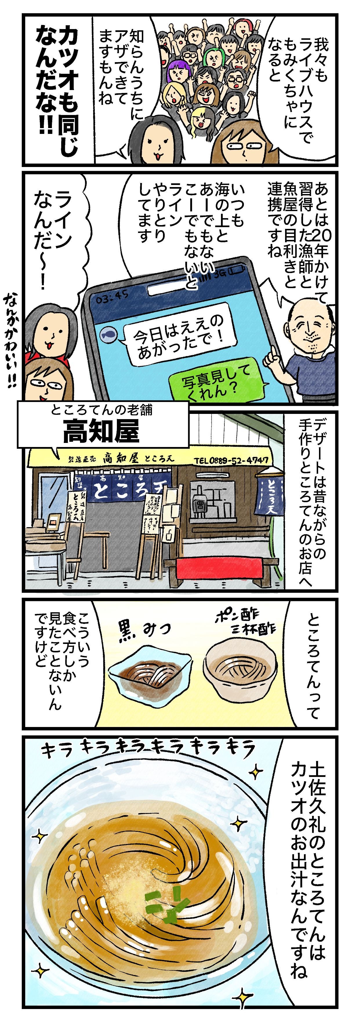 我々もライブハウスでもみくちゃになると知らんうちにアザできてますもんねカツオも同じなんだな!!もみくちゃあとは漁師と魚屋の目利きと連携ですねいつも海の上とあーでもないこーでもないとラインやりとりしてます今日はええのあがったで写真見してくれん？20年かけて習得したラインなんだ〜！デザートは昔ながらの手作りところてんのお店へところてんの老舗高知屋ところてんってポン酢とか三杯酢黒みつこういう食べ方しか見たことないんですけど 土佐久礼のところてんはカツオのお出汁なんですねキラキラ